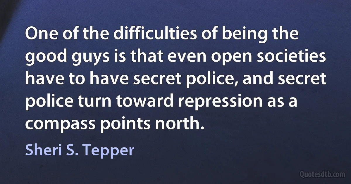 One of the difficulties of being the good guys is that even open societies have to have secret police, and secret police turn toward repression as a compass points north. (Sheri S. Tepper)