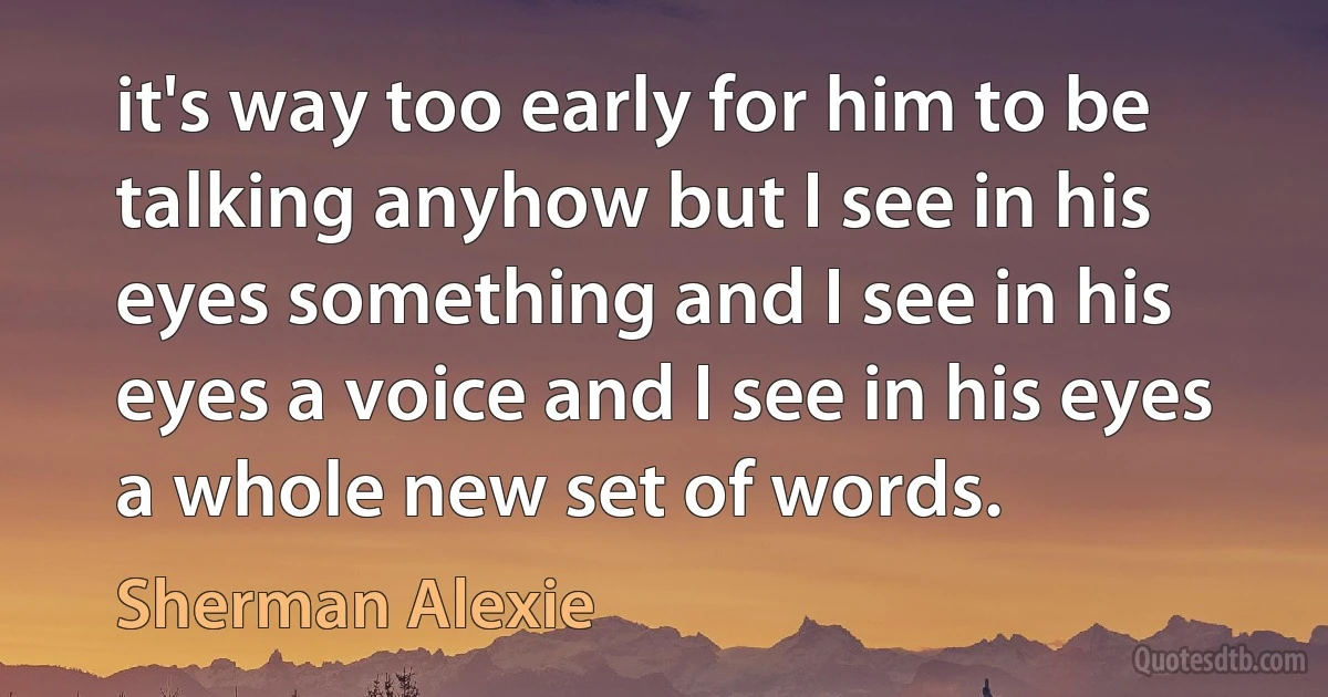 it's way too early for him to be talking anyhow but I see in his eyes something and I see in his eyes a voice and I see in his eyes a whole new set of words. (Sherman Alexie)