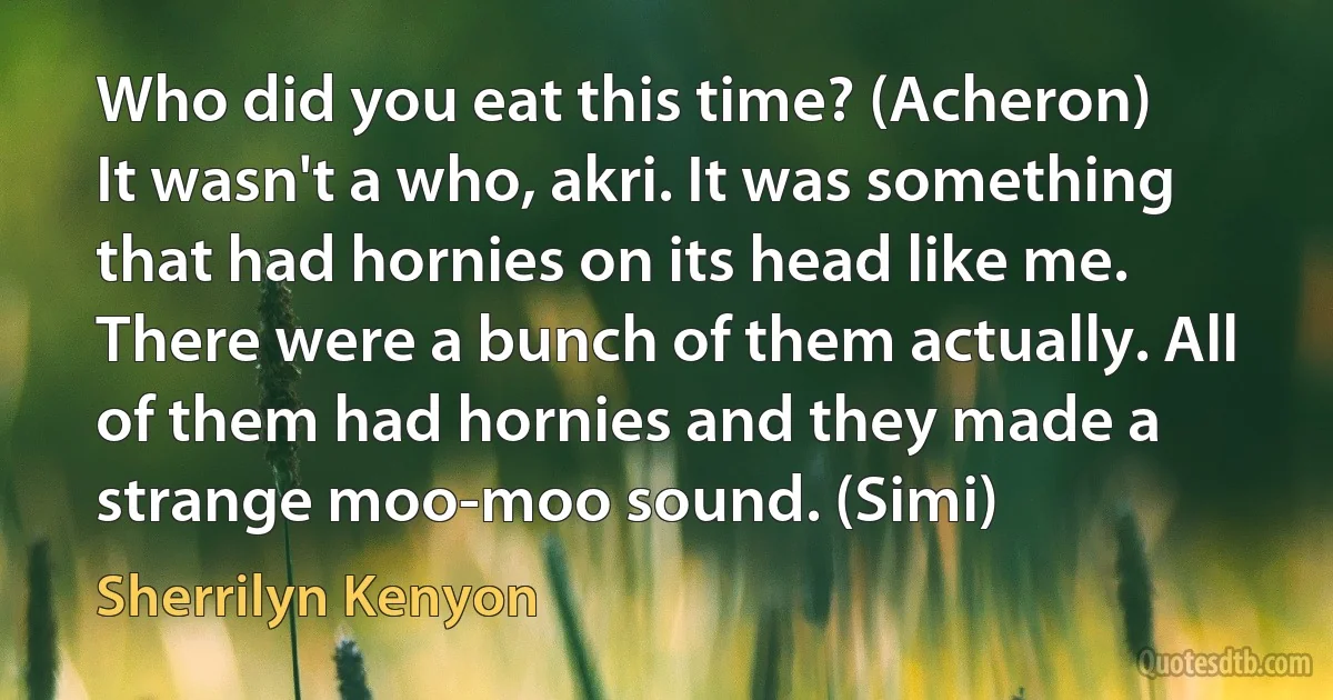 Who did you eat this time? (Acheron)
It wasn't a who, akri. It was something that had hornies on its head like me. There were a bunch of them actually. All of them had hornies and they made a strange moo-moo sound. (Simi) (Sherrilyn Kenyon)