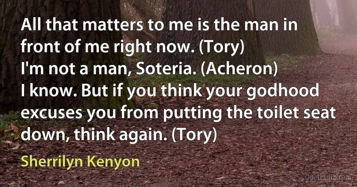 All that matters to me is the man in front of me right now. (Tory)
I'm not a man, Soteria. (Acheron)
I know. But if you think your godhood excuses you from putting the toilet seat down, think again. (Tory) (Sherrilyn Kenyon)