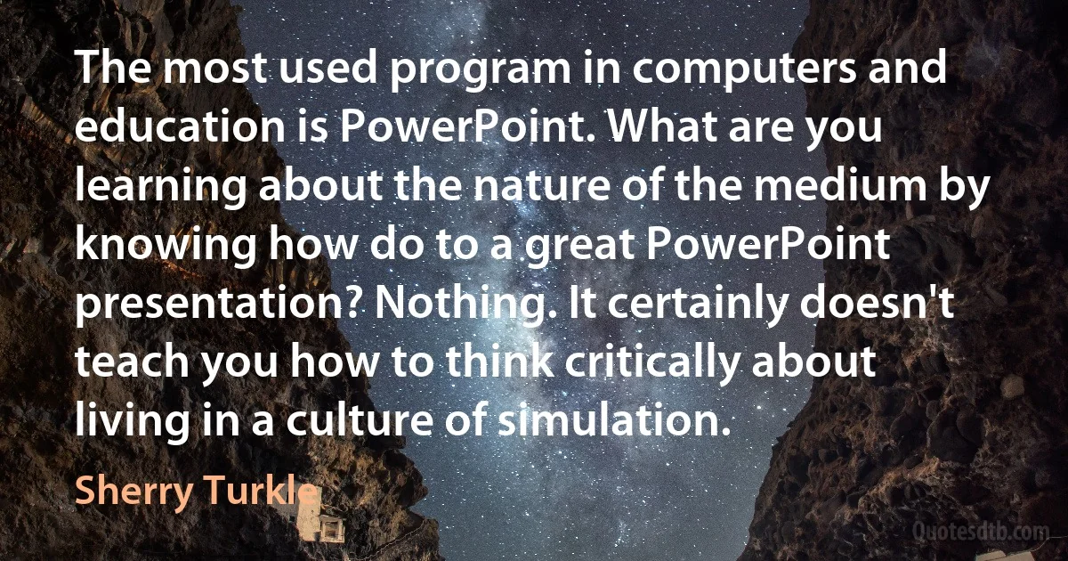 The most used program in computers and education is PowerPoint. What are you learning about the nature of the medium by knowing how do to a great PowerPoint presentation? Nothing. It certainly doesn't teach you how to think critically about living in a culture of simulation. (Sherry Turkle)