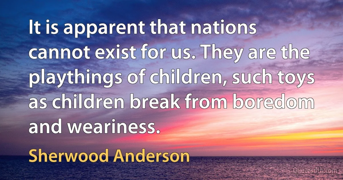 It is apparent that nations cannot exist for us. They are the playthings of children, such toys as children break from boredom and weariness. (Sherwood Anderson)