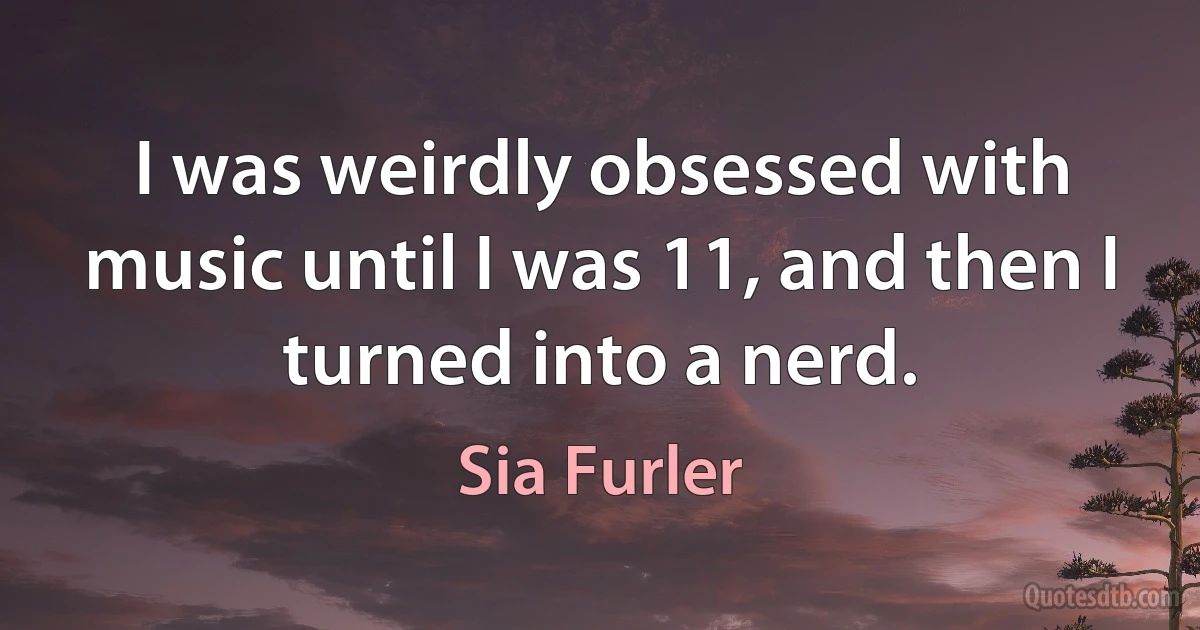 I was weirdly obsessed with music until I was 11, and then I turned into a nerd. (Sia Furler)