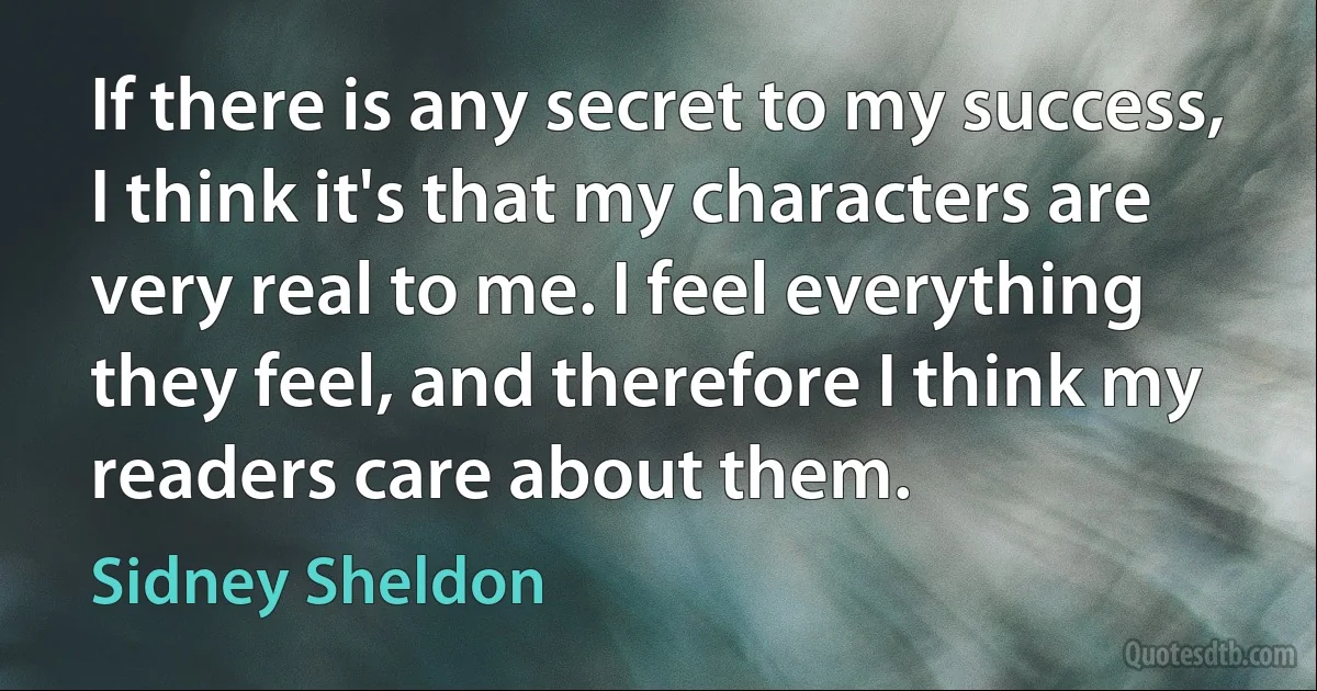 If there is any secret to my success, I think it's that my characters are very real to me. I feel everything they feel, and therefore I think my readers care about them. (Sidney Sheldon)