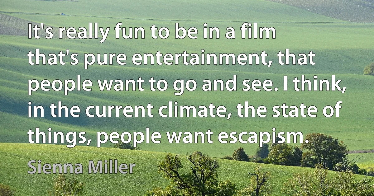 It's really fun to be in a film that's pure entertainment, that people want to go and see. I think, in the current climate, the state of things, people want escapism. (Sienna Miller)