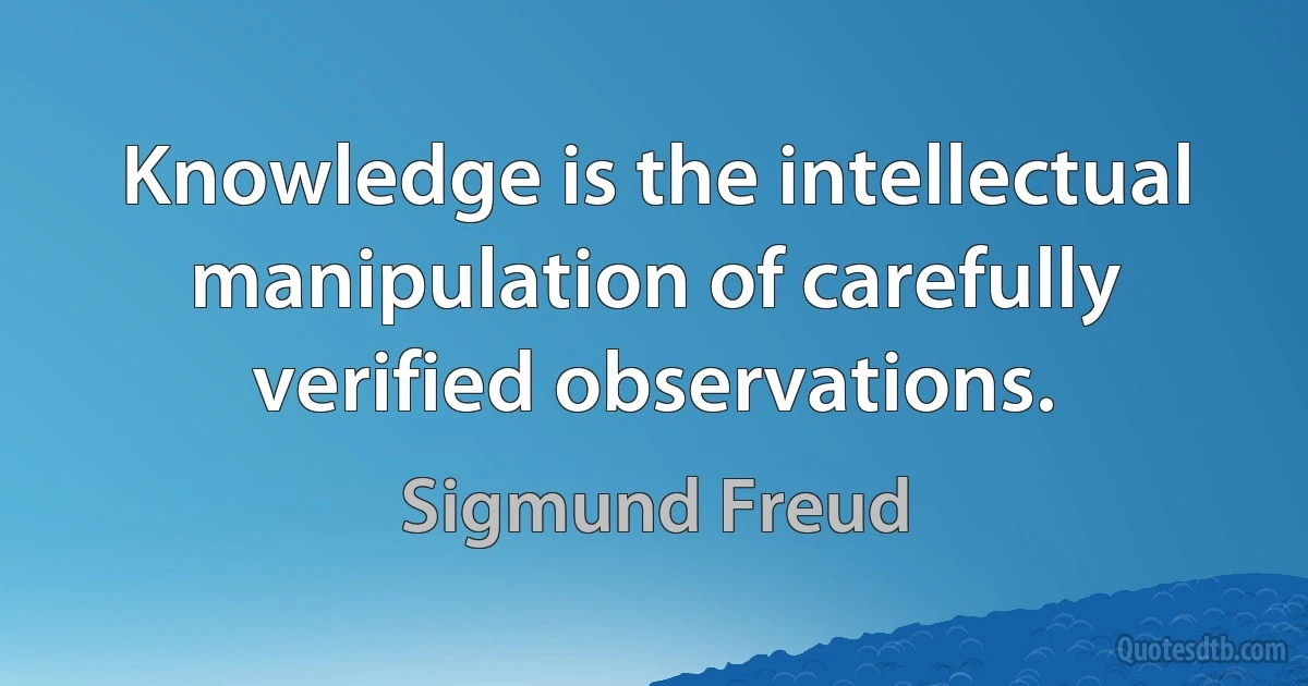 Knowledge is the intellectual manipulation of carefully verified observations. (Sigmund Freud)