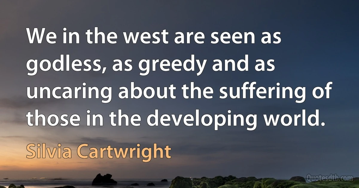 We in the west are seen as godless, as greedy and as uncaring about the suffering of those in the developing world. (Silvia Cartwright)