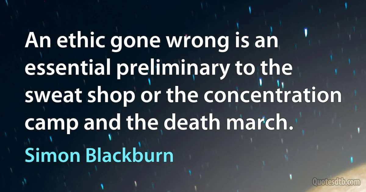 An ethic gone wrong is an essential preliminary to the sweat shop or the concentration camp and the death march. (Simon Blackburn)