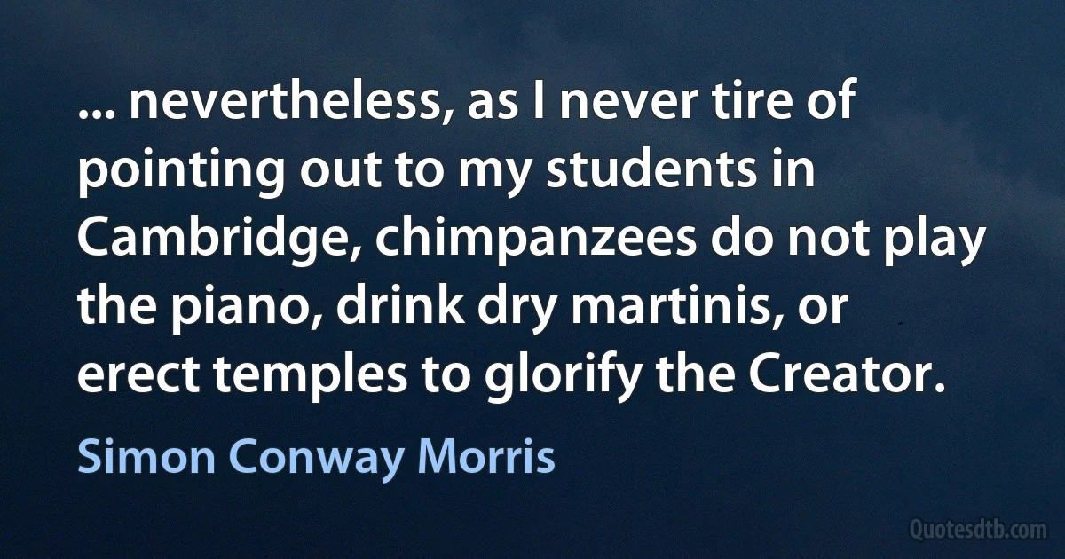 ... nevertheless, as I never tire of pointing out to my students in Cambridge, chimpanzees do not play the piano, drink dry martinis, or erect temples to glorify the Creator. (Simon Conway Morris)