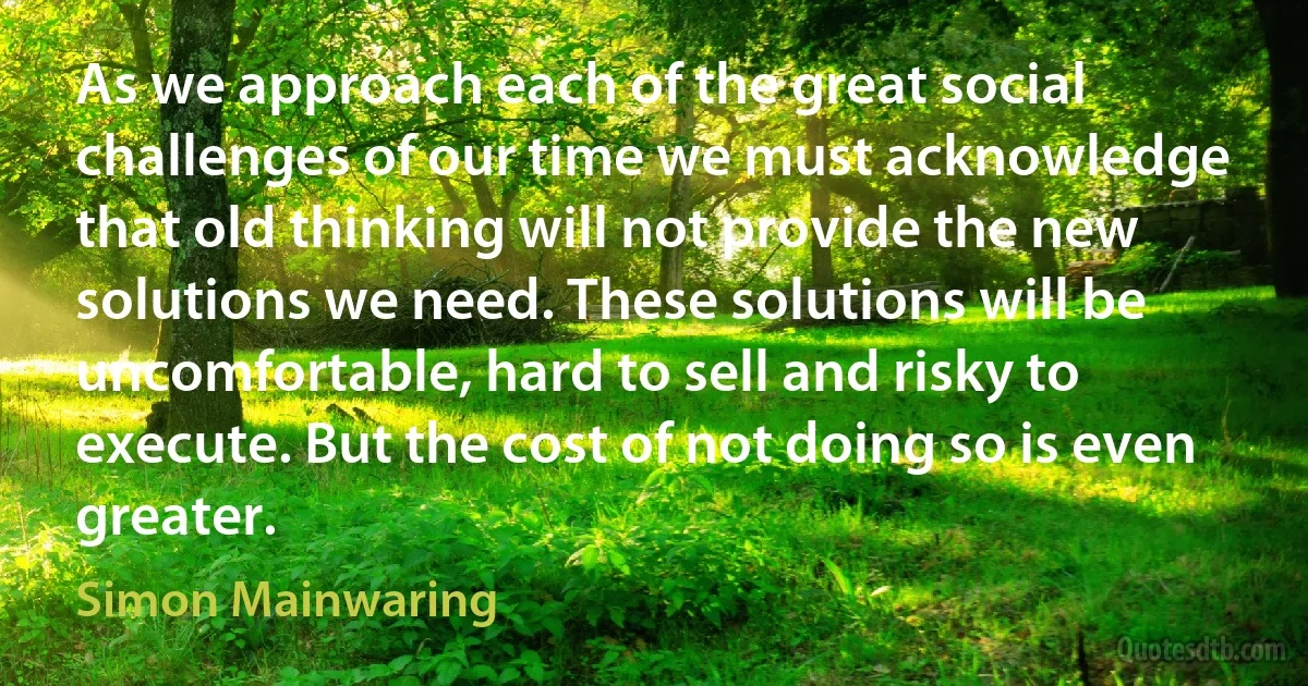 As we approach each of the great social challenges of our time we must acknowledge that old thinking will not provide the new solutions we need. These solutions will be uncomfortable, hard to sell and risky to execute. But the cost of not doing so is even greater. (Simon Mainwaring)