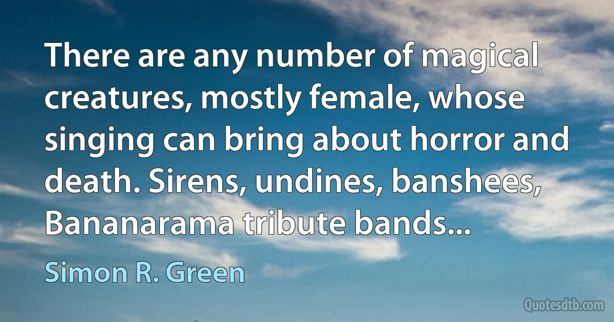 There are any number of magical creatures, mostly female, whose singing can bring about horror and death. Sirens, undines, banshees, Bananarama tribute bands... (Simon R. Green)