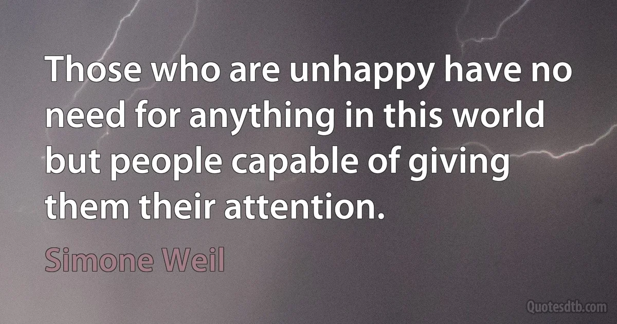 Those who are unhappy have no need for anything in this world but people capable of giving them their attention. (Simone Weil)