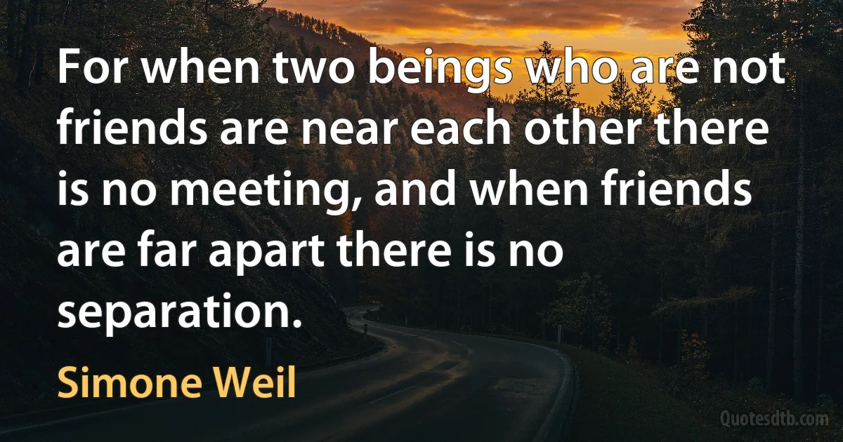 For when two beings who are not friends are near each other there is no meeting, and when friends are far apart there is no separation. (Simone Weil)