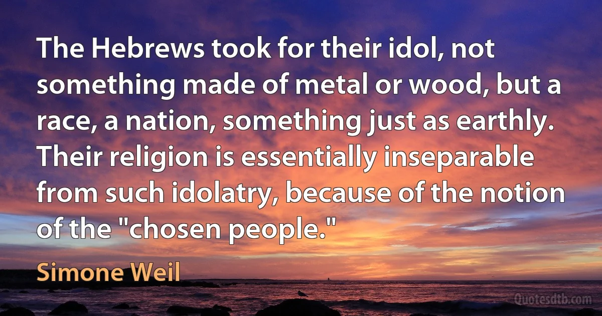 The Hebrews took for their idol, not something made of metal or wood, but a race, a nation, something just as earthly. Their religion is essentially inseparable from such idolatry, because of the notion of the "chosen people." (Simone Weil)