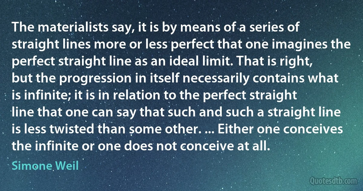 The materialists say, it is by means of a series of straight lines more or less perfect that one imagines the perfect straight line as an ideal limit. That is right, but the progression in itself necessarily contains what is infinite; it is in relation to the perfect straight line that one can say that such and such a straight line is less twisted than some other. ... Either one conceives the infinite or one does not conceive at all. (Simone Weil)