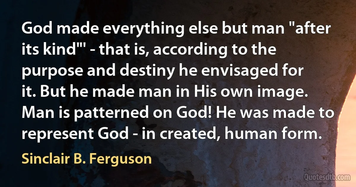 God made everything else but man "after its kind"' - that is, according to the purpose and destiny he envisaged for it. But he made man in His own image. Man is patterned on God! He was made to represent God - in created, human form. (Sinclair B. Ferguson)