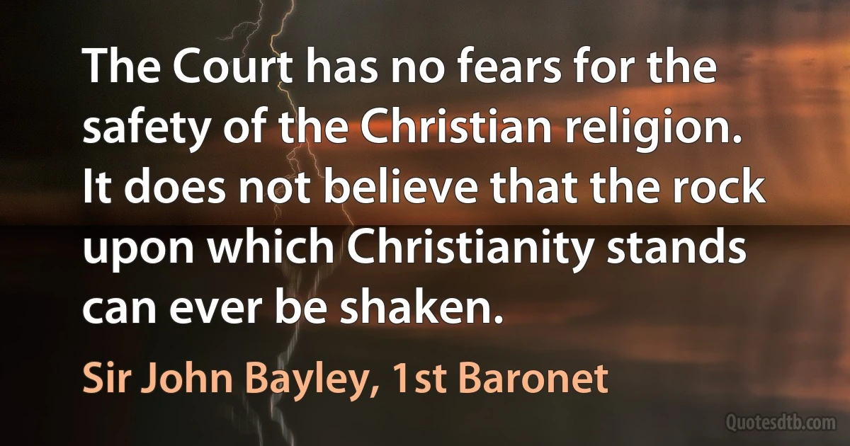 The Court has no fears for the safety of the Christian religion. It does not believe that the rock upon which Christianity stands can ever be shaken. (Sir John Bayley, 1st Baronet)