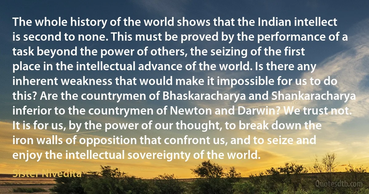 The whole history of the world shows that the Indian intellect is second to none. This must be proved by the performance of a task beyond the power of others, the seizing of the first place in the intellectual advance of the world. Is there any inherent weakness that would make it impossible for us to do this? Are the countrymen of Bhaskaracharya and Shankaracharya inferior to the countrymen of Newton and Darwin? We trust not. It is for us, by the power of our thought, to break down the iron walls of opposition that confront us, and to seize and enjoy the intellectual sovereignty of the world. (Sister Nivedita)