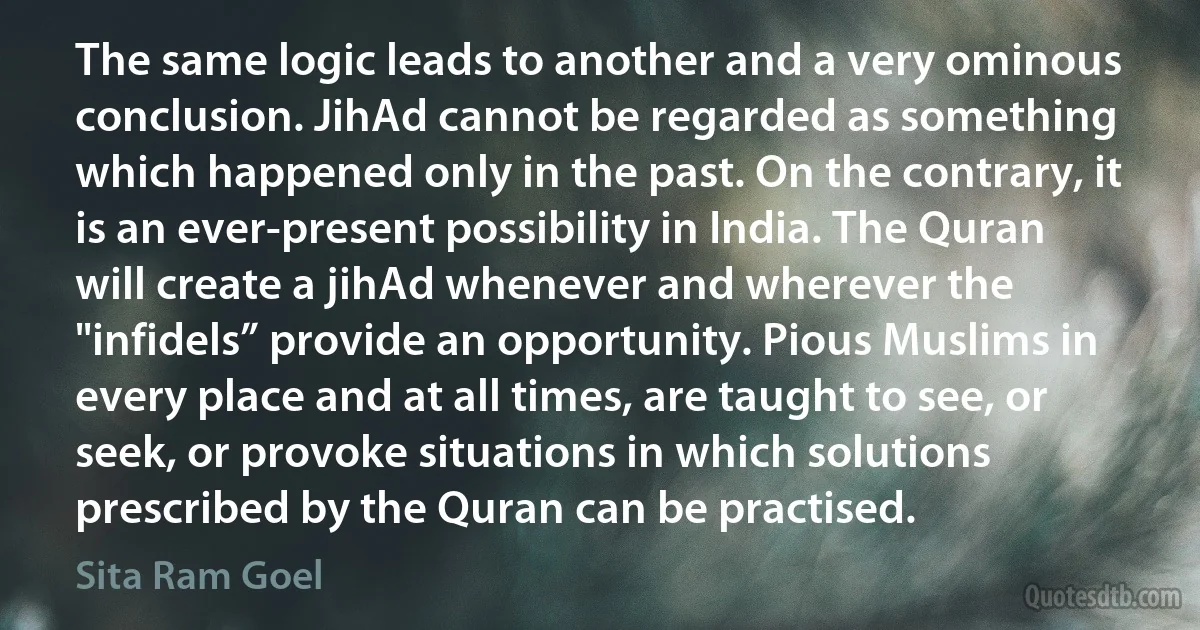 The same logic leads to another and a very ominous conclusion. JihAd cannot be regarded as something which happened only in the past. On the contrary, it is an ever-present possibility in India. The Quran will create a jihAd whenever and wherever the "infidels” provide an opportunity. Pious Muslims in every place and at all times, are taught to see, or seek, or provoke situations in which solutions prescribed by the Quran can be practised. (Sita Ram Goel)