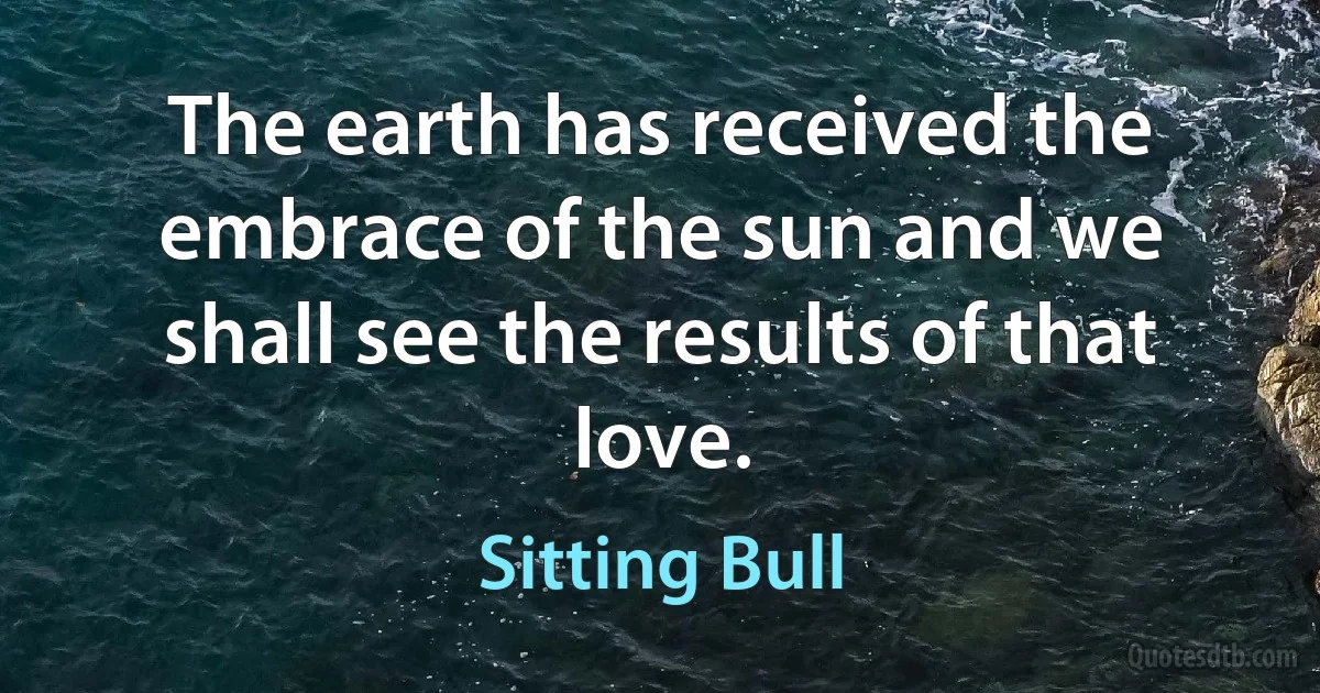 The earth has received the embrace of the sun and we shall see the results of that love. (Sitting Bull)