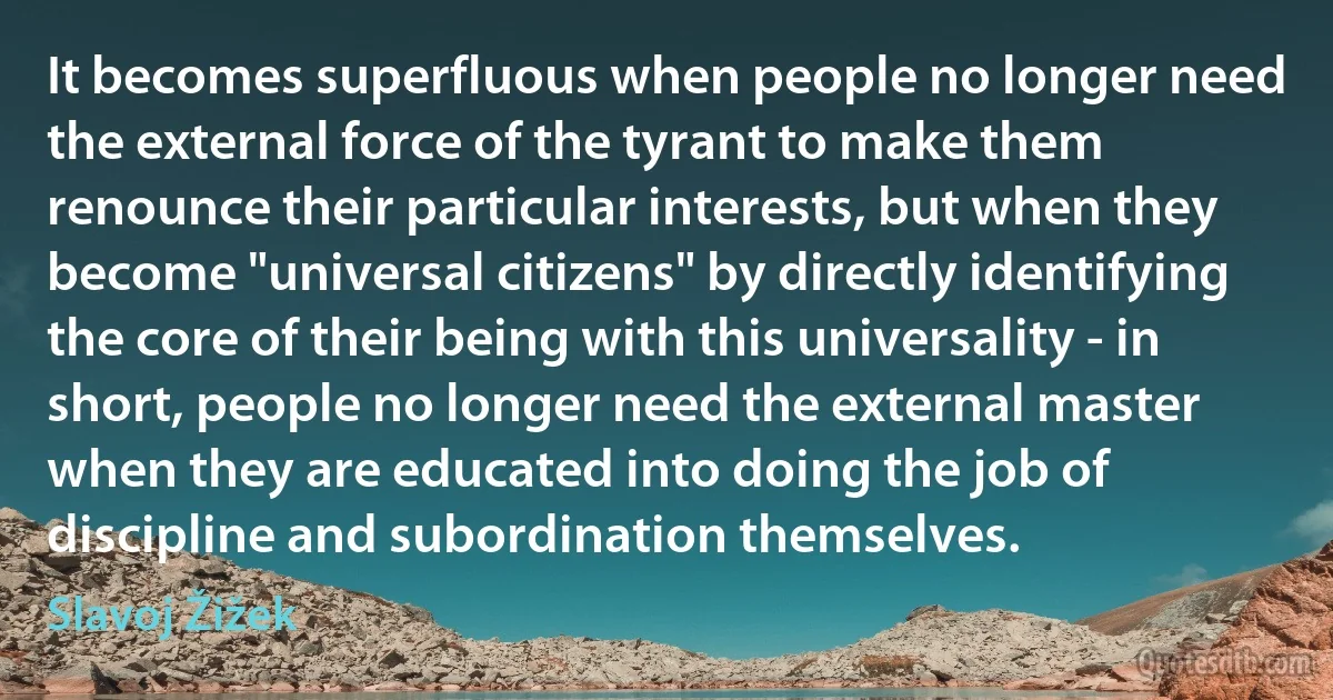 It becomes superfluous when people no longer need the external force of the tyrant to make them renounce their particular interests, but when they become "universal citizens" by directly identifying the core of their being with this universality - in short, people no longer need the external master when they are educated into doing the job of discipline and subordination themselves. (Slavoj Žižek)