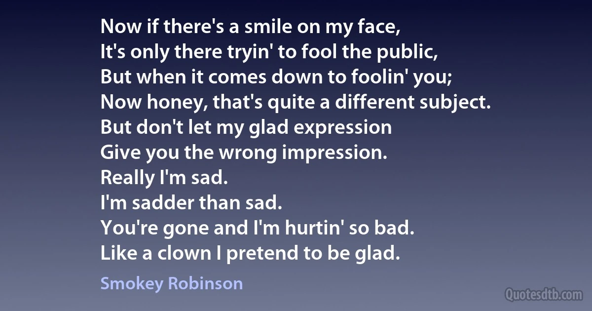 Now if there's a smile on my face,
It's only there tryin' to fool the public,
But when it comes down to foolin' you;
Now honey, that's quite a different subject.
But don't let my glad expression
Give you the wrong impression.
Really I'm sad.
I'm sadder than sad.
You're gone and I'm hurtin' so bad.
Like a clown I pretend to be glad. (Smokey Robinson)