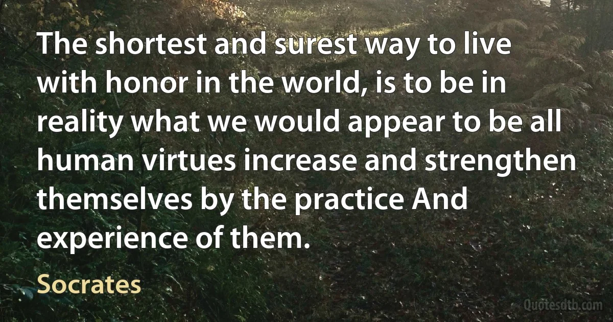 The shortest and surest way to live with honor in the world, is to be in reality what we would appear to be all human virtues increase and strengthen themselves by the practice And experience of them. (Socrates)