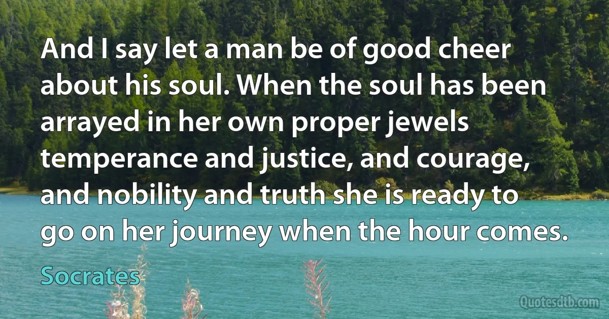 And I say let a man be of good cheer about his soul. When the soul has been arrayed in her own proper jewels temperance and justice, and courage, and nobility and truth she is ready to go on her journey when the hour comes. (Socrates)