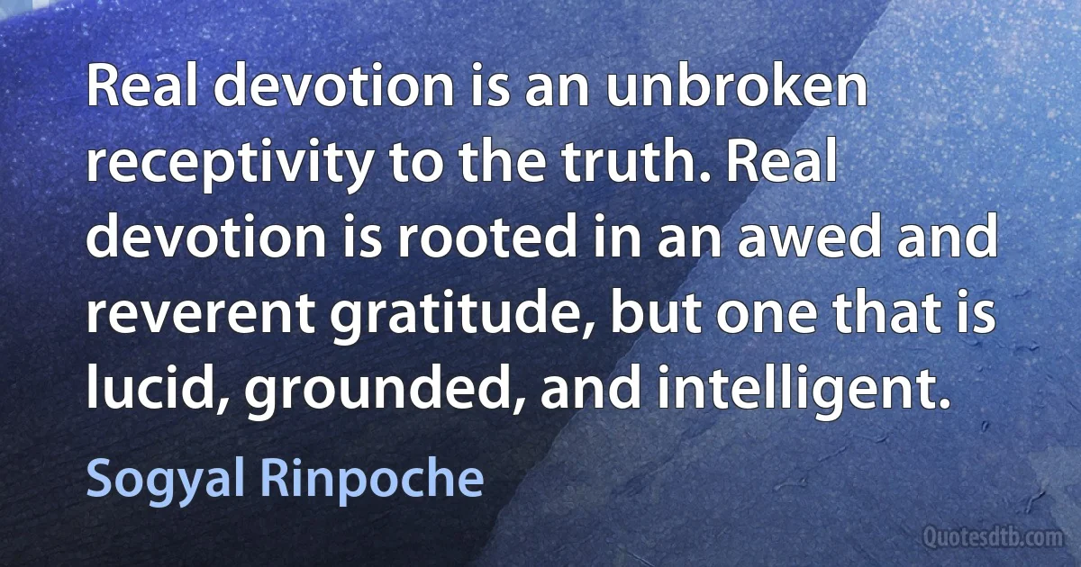 Real devotion is an unbroken receptivity to the truth. Real devotion is rooted in an awed and reverent gratitude, but one that is lucid, grounded, and intelligent. (Sogyal Rinpoche)