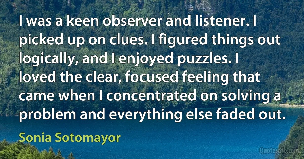 I was a keen observer and listener. I picked up on clues. I figured things out logically, and I enjoyed puzzles. I loved the clear, focused feeling that came when I concentrated on solving a problem and everything else faded out. (Sonia Sotomayor)