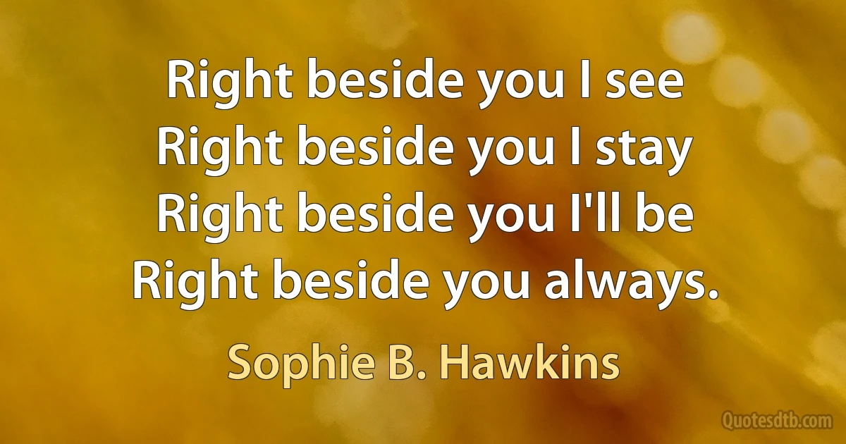 Right beside you I see
Right beside you I stay
Right beside you I'll be
Right beside you always. (Sophie B. Hawkins)