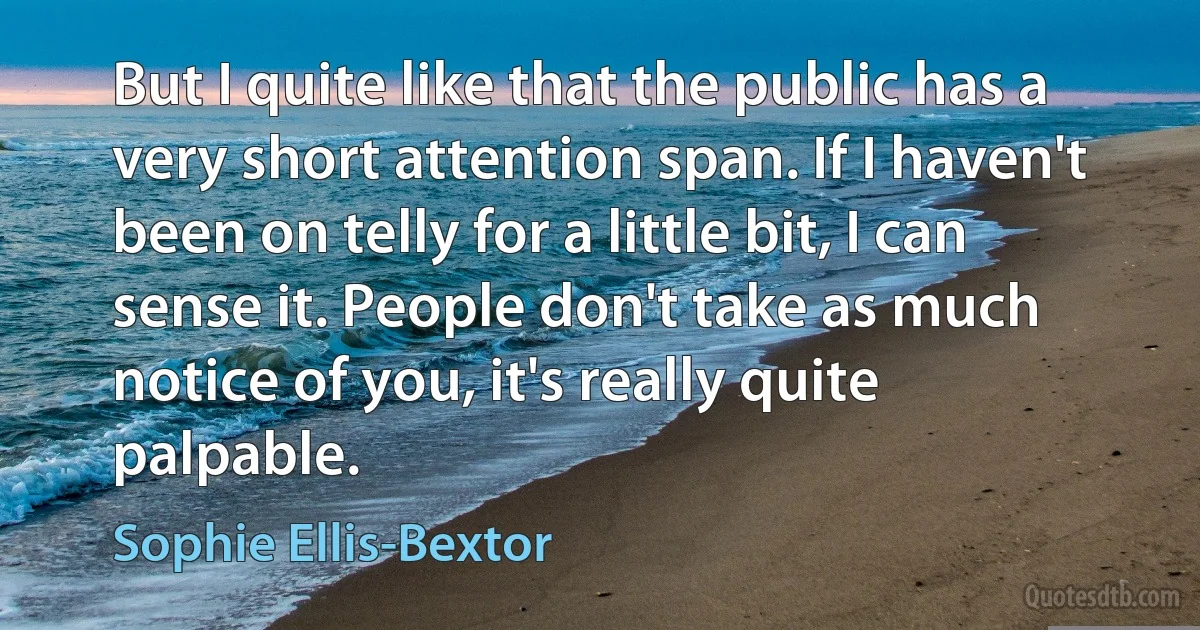 But I quite like that the public has a very short attention span. If I haven't been on telly for a little bit, I can sense it. People don't take as much notice of you, it's really quite palpable. (Sophie Ellis-Bextor)