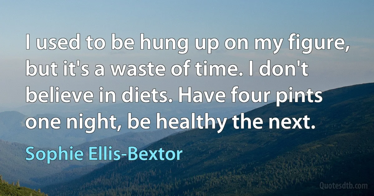 I used to be hung up on my figure, but it's a waste of time. I don't believe in diets. Have four pints one night, be healthy the next. (Sophie Ellis-Bextor)