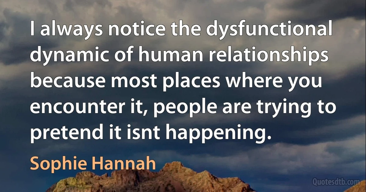 I always notice the dysfunctional dynamic of human relationships because most places where you encounter it, people are trying to pretend it isnt happening. (Sophie Hannah)