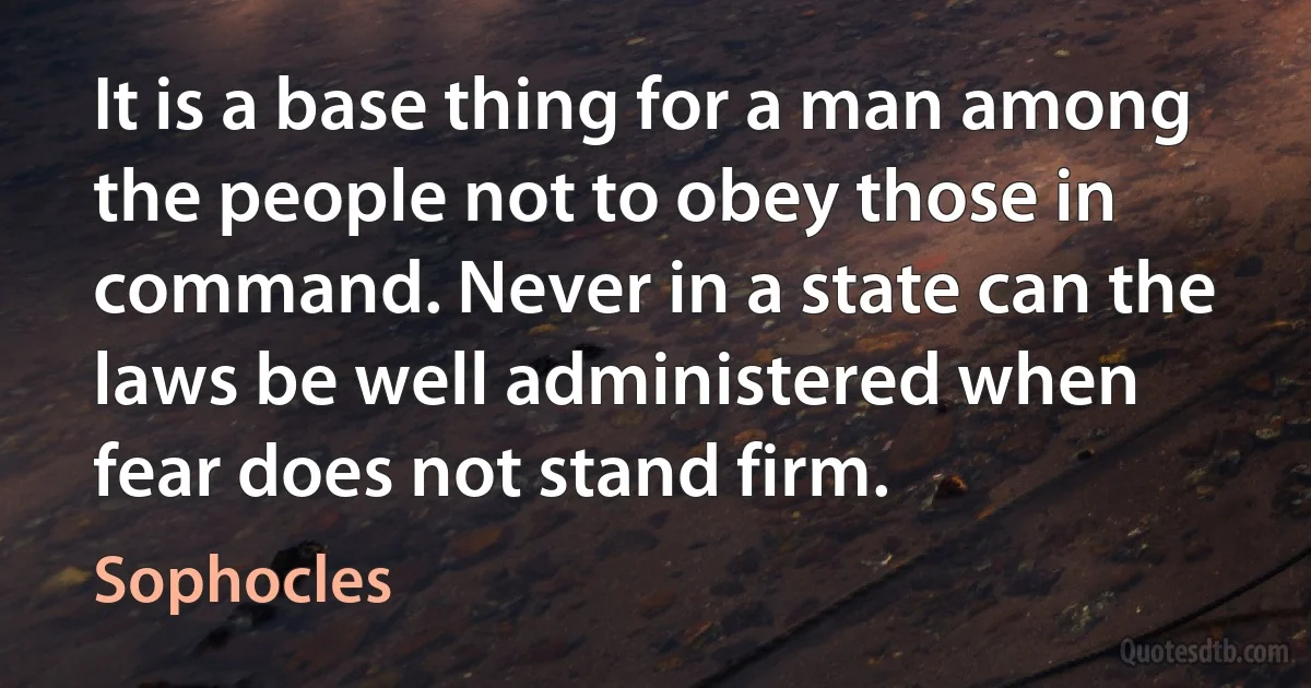 It is a base thing for a man among the people not to obey those in command. Never in a state can the laws be well administered when fear does not stand firm. (Sophocles)