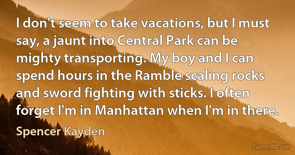 I don't seem to take vacations, but I must say, a jaunt into Central Park can be mighty transporting. My boy and I can spend hours in the Ramble scaling rocks and sword fighting with sticks. I often forget I'm in Manhattan when I'm in there. (Spencer Kayden)