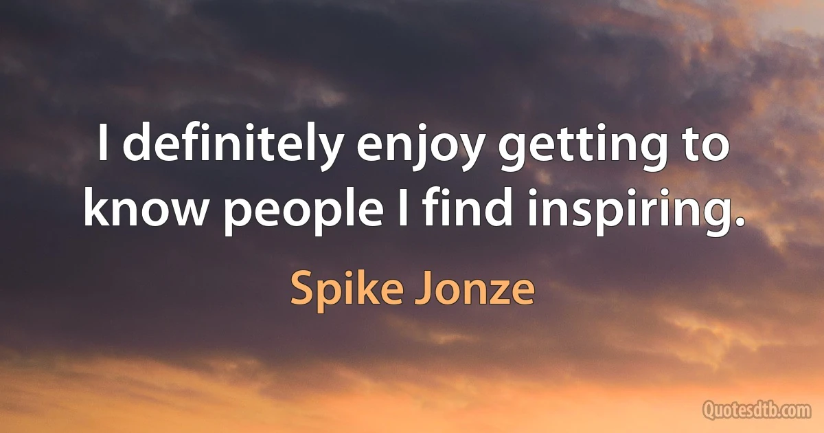 I definitely enjoy getting to know people I find inspiring. (Spike Jonze)