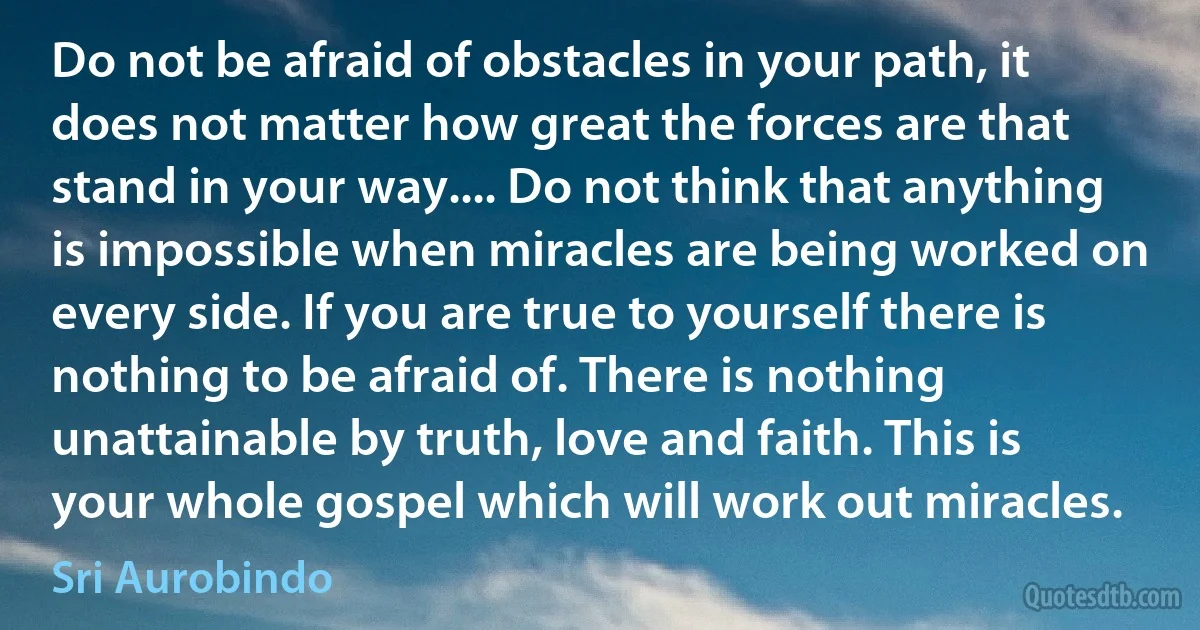 Do not be afraid of obstacles in your path, it does not matter how great the forces are that stand in your way.... Do not think that anything is impossible when miracles are being worked on every side. If you are true to yourself there is nothing to be afraid of. There is nothing unattainable by truth, love and faith. This is your whole gospel which will work out miracles. (Sri Aurobindo)