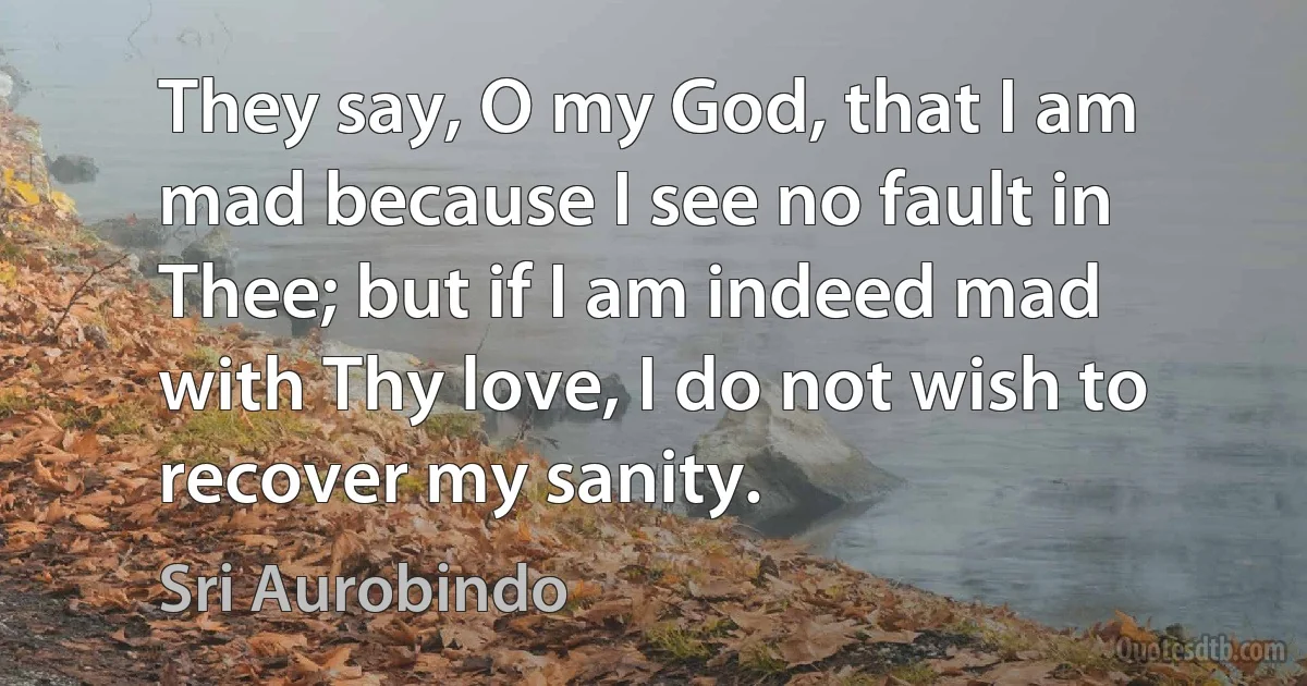 They say, O my God, that I am mad because I see no fault in Thee; but if I am indeed mad with Thy love, I do not wish to recover my sanity. (Sri Aurobindo)