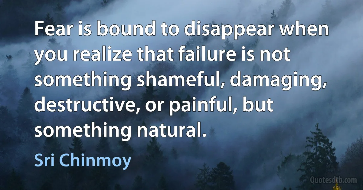 Fear is bound to disappear when you realize that failure is not something shameful, damaging, destructive, or painful, but something natural. (Sri Chinmoy)