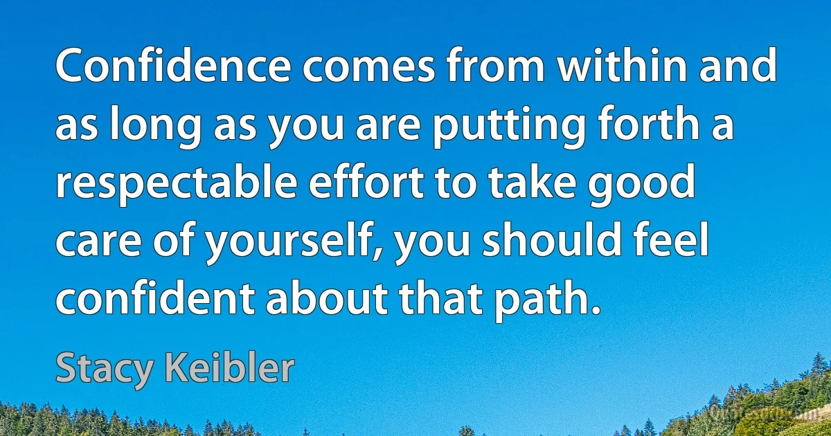 Confidence comes from within and as long as you are putting forth a respectable effort to take good care of yourself, you should feel confident about that path. (Stacy Keibler)