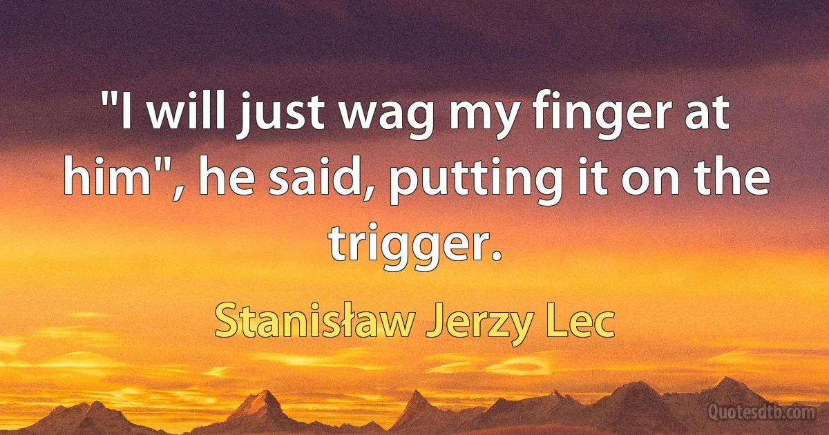 "I will just wag my finger at him", he said, putting it on the trigger. (Stanisław Jerzy Lec)