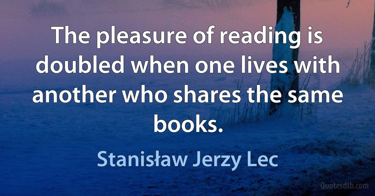 The pleasure of reading is doubled when one lives with another who shares the same books. (Stanisław Jerzy Lec)