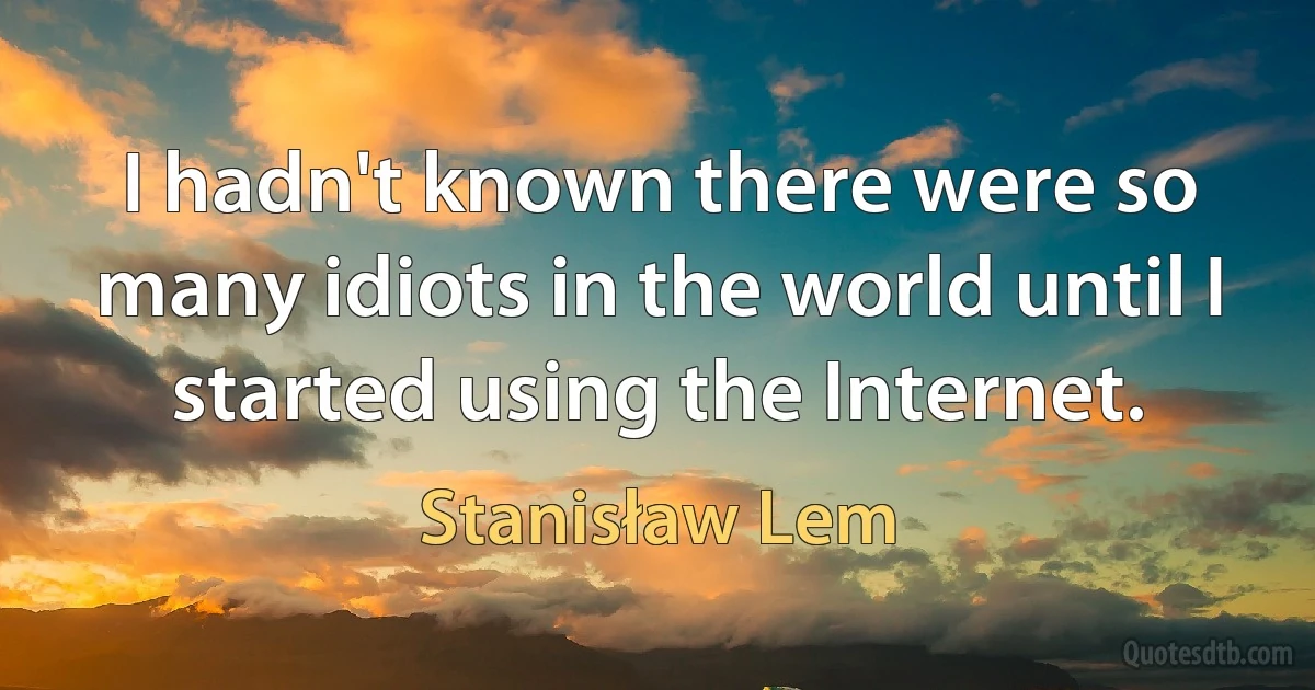 I hadn't known there were so many idiots in the world until I started using the Internet. (Stanisław Lem)