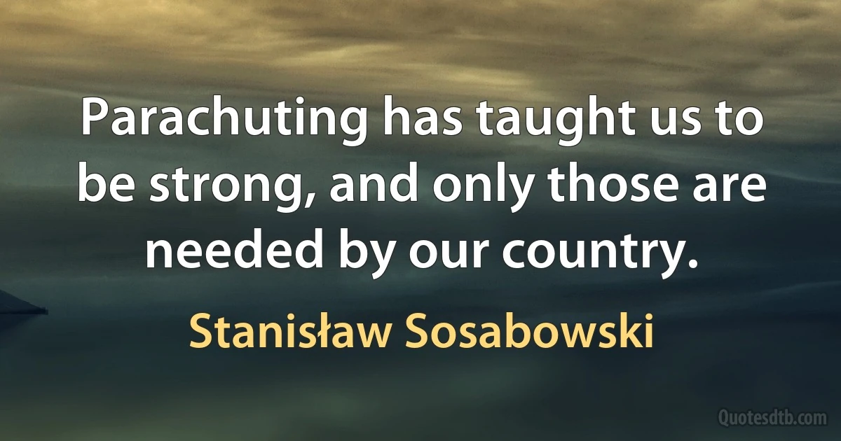 Parachuting has taught us to be strong, and only those are needed by our country. (Stanisław Sosabowski)