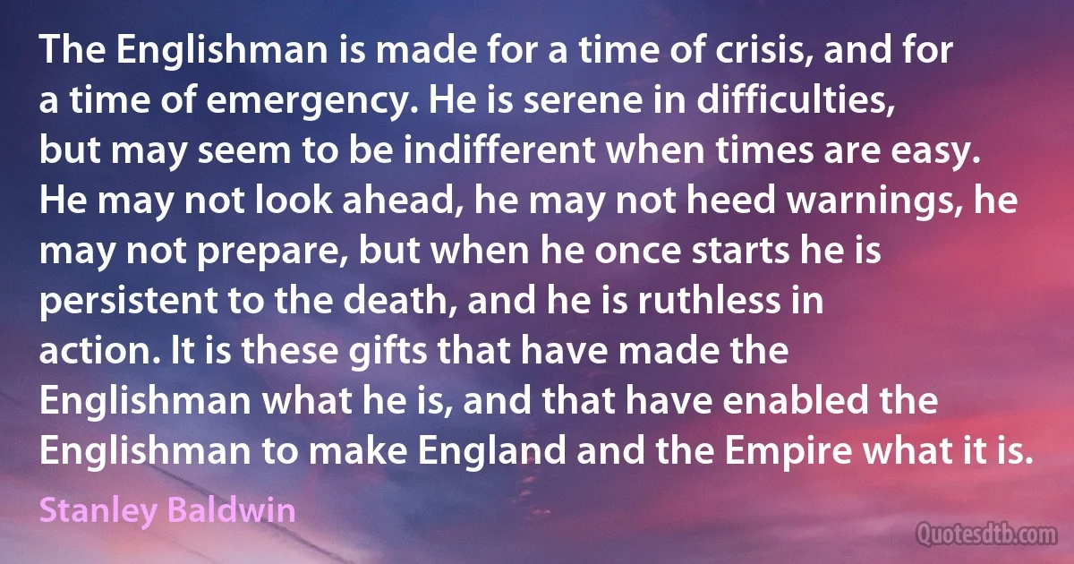 The Englishman is made for a time of crisis, and for a time of emergency. He is serene in difficulties, but may seem to be indifferent when times are easy. He may not look ahead, he may not heed warnings, he may not prepare, but when he once starts he is persistent to the death, and he is ruthless in action. It is these gifts that have made the Englishman what he is, and that have enabled the Englishman to make England and the Empire what it is. (Stanley Baldwin)