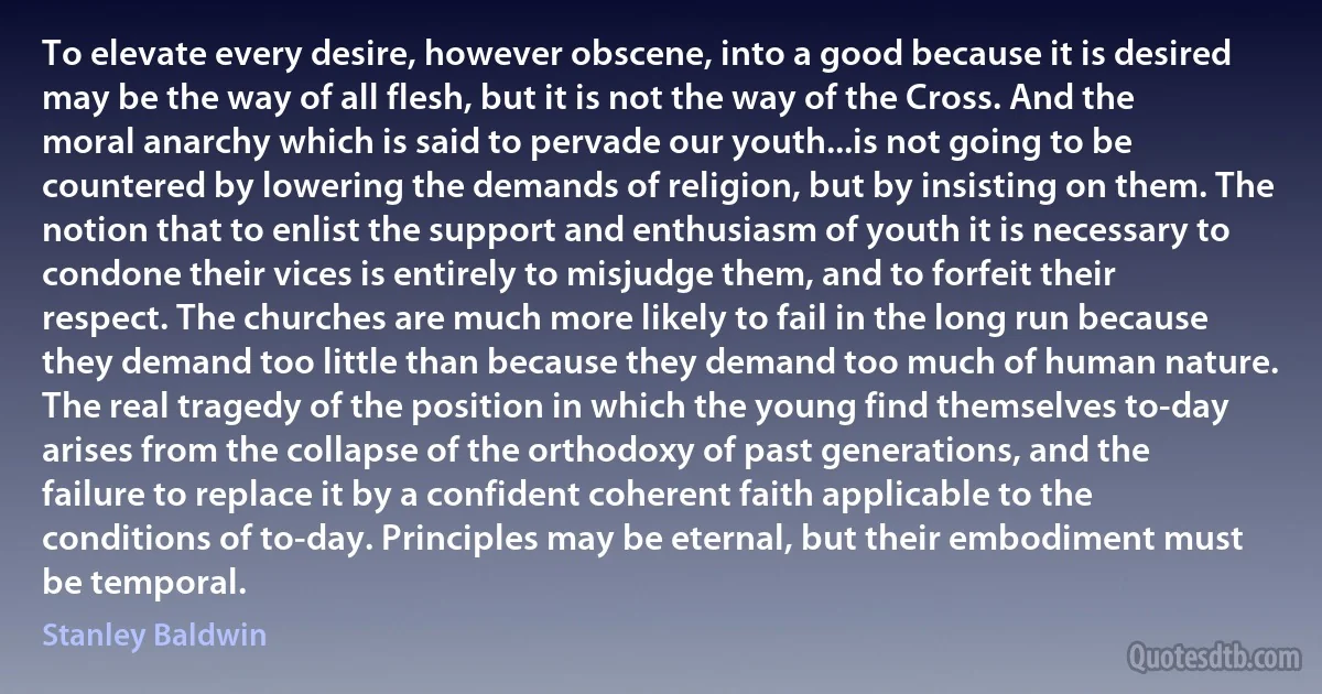 To elevate every desire, however obscene, into a good because it is desired may be the way of all flesh, but it is not the way of the Cross. And the moral anarchy which is said to pervade our youth...is not going to be countered by lowering the demands of religion, but by insisting on them. The notion that to enlist the support and enthusiasm of youth it is necessary to condone their vices is entirely to misjudge them, and to forfeit their respect. The churches are much more likely to fail in the long run because they demand too little than because they demand too much of human nature. The real tragedy of the position in which the young find themselves to-day arises from the collapse of the orthodoxy of past generations, and the failure to replace it by a confident coherent faith applicable to the conditions of to-day. Principles may be eternal, but their embodiment must be temporal. (Stanley Baldwin)