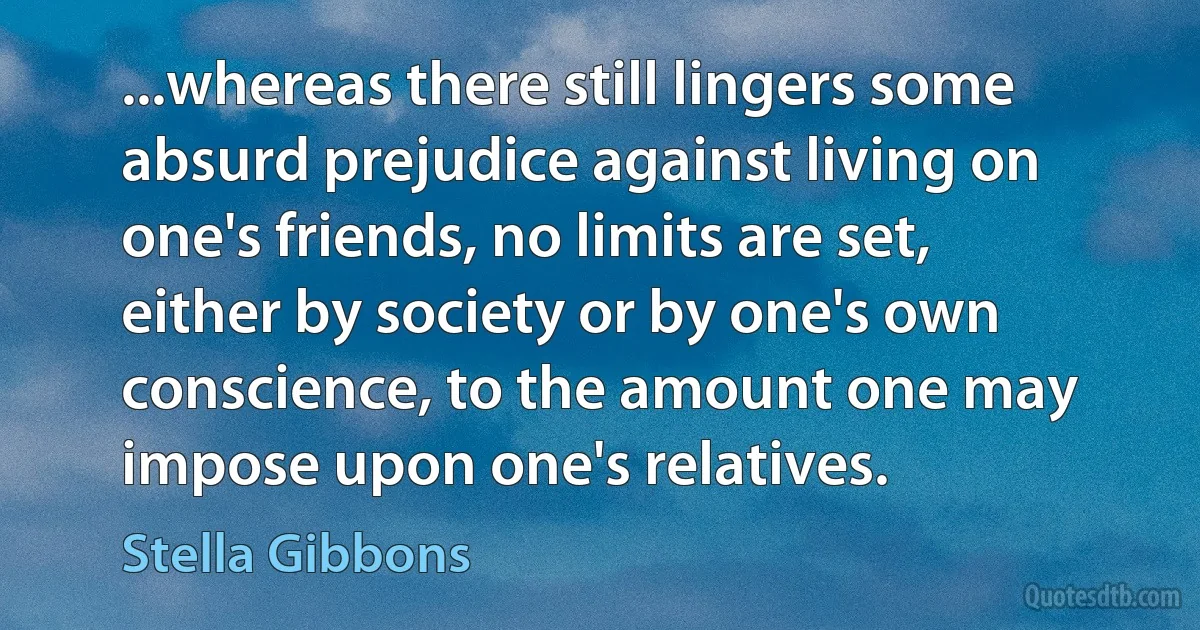 ...whereas there still lingers some absurd prejudice against living on one's friends, no limits are set, either by society or by one's own conscience, to the amount one may impose upon one's relatives. (Stella Gibbons)