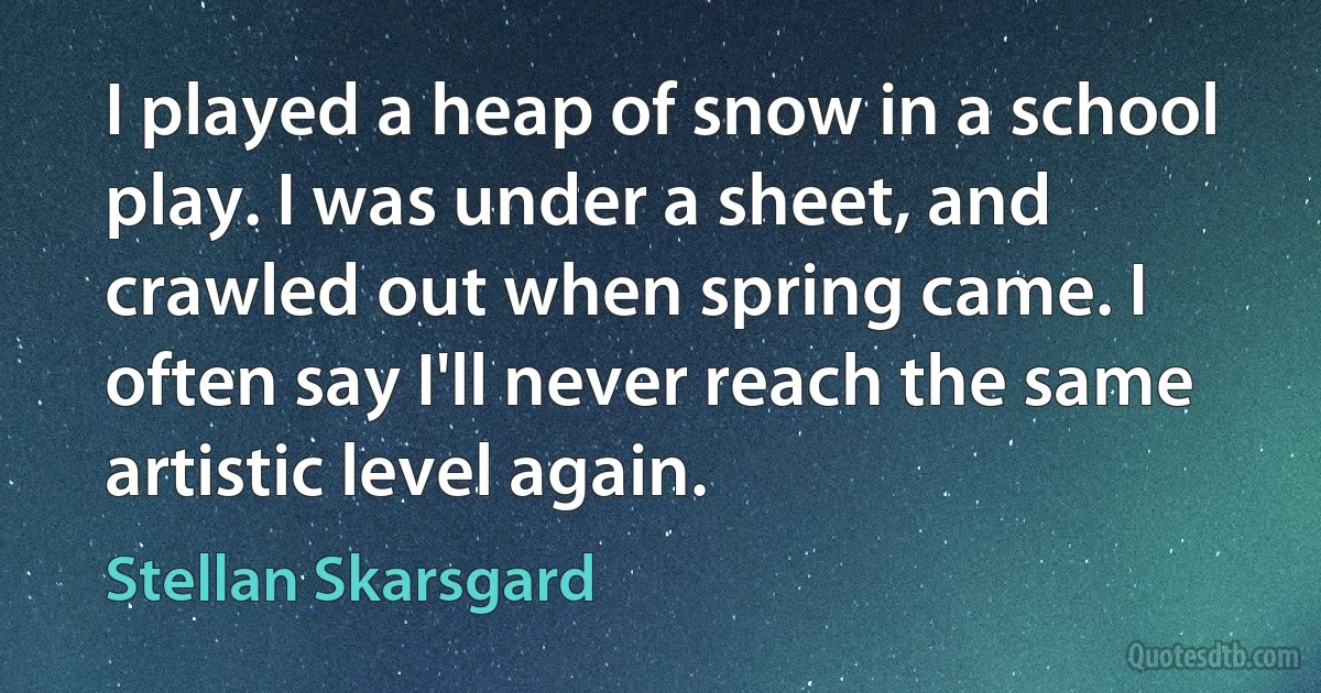 I played a heap of snow in a school play. I was under a sheet, and crawled out when spring came. I often say I'll never reach the same artistic level again. (Stellan Skarsgard)