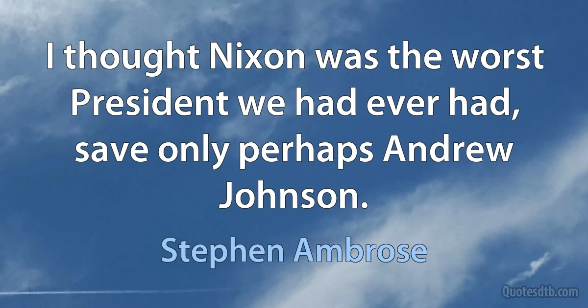 I thought Nixon was the worst President we had ever had, save only perhaps Andrew Johnson. (Stephen Ambrose)